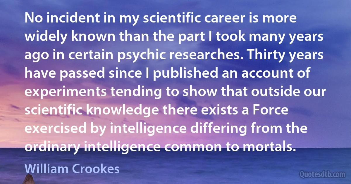 No incident in my scientific career is more widely known than the part I took many years ago in certain psychic researches. Thirty years have passed since I published an account of experiments tending to show that outside our scientific knowledge there exists a Force exercised by intelligence differing from the ordinary intelligence common to mortals. (William Crookes)