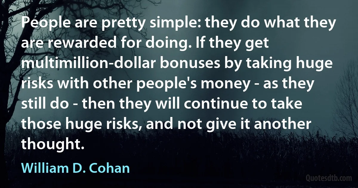 People are pretty simple: they do what they are rewarded for doing. If they get multimillion-dollar bonuses by taking huge risks with other people's money - as they still do - then they will continue to take those huge risks, and not give it another thought. (William D. Cohan)