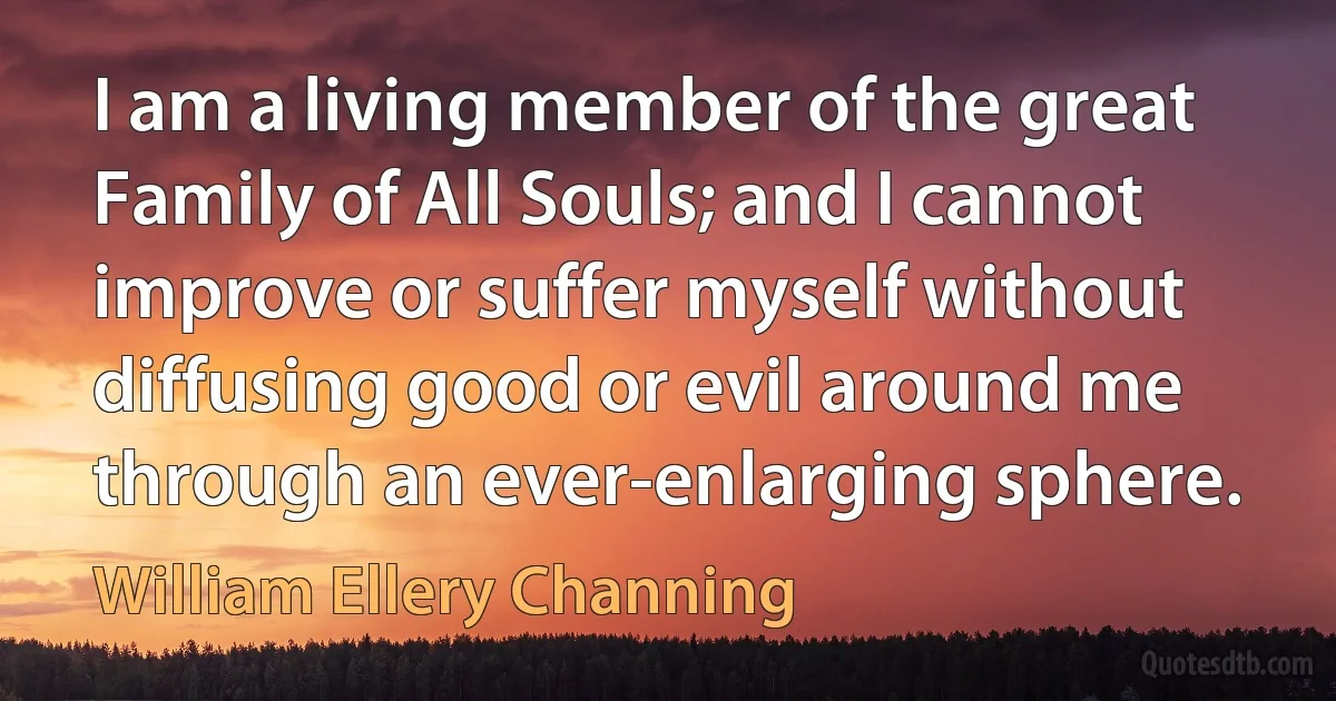 I am a living member of the great Family of All Souls; and I cannot improve or suffer myself without diffusing good or evil around me through an ever-enlarging sphere. (William Ellery Channing)