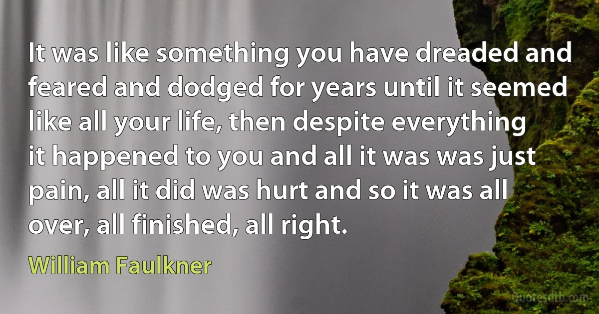 It was like something you have dreaded and feared and dodged for years until it seemed like all your life, then despite everything it happened to you and all it was was just pain, all it did was hurt and so it was all over, all finished, all right. (William Faulkner)