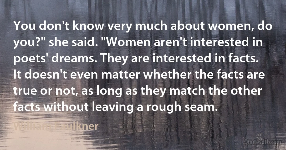 You don't know very much about women, do you?" she said. "Women aren't interested in poets' dreams. They are interested in facts. It doesn't even matter whether the facts are true or not, as long as they match the other facts without leaving a rough seam. (William Faulkner)