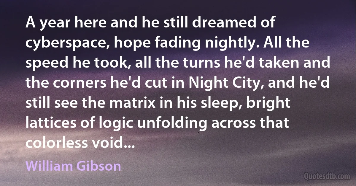 A year here and he still dreamed of cyberspace, hope fading nightly. All the speed he took, all the turns he'd taken and the corners he'd cut in Night City, and he'd still see the matrix in his sleep, bright lattices of logic unfolding across that colorless void... (William Gibson)