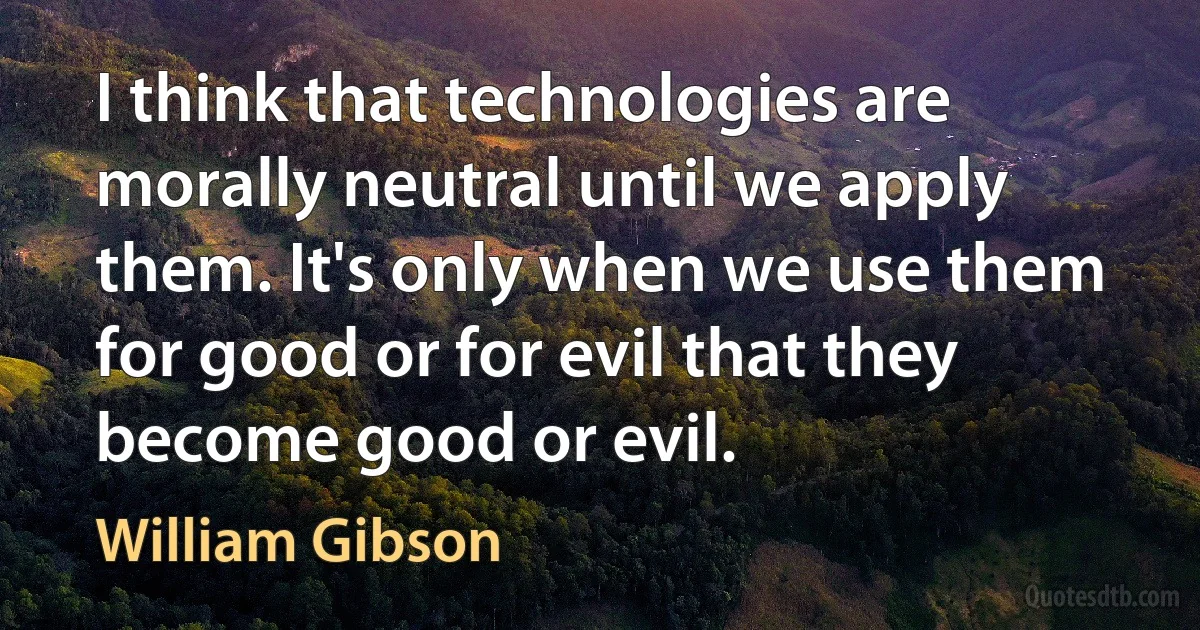 I think that technologies are morally neutral until we apply them. It's only when we use them for good or for evil that they become good or evil. (William Gibson)