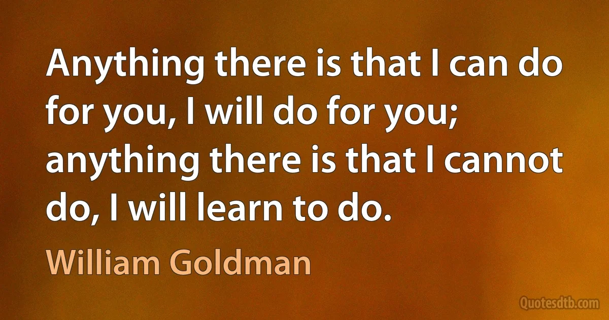 Anything there is that I can do for you, I will do for you; anything there is that I cannot do, I will learn to do. (William Goldman)