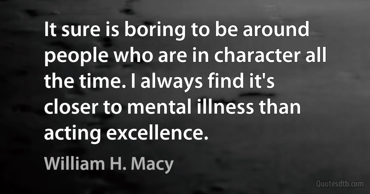 It sure is boring to be around people who are in character all the time. I always find it's closer to mental illness than acting excellence. (William H. Macy)