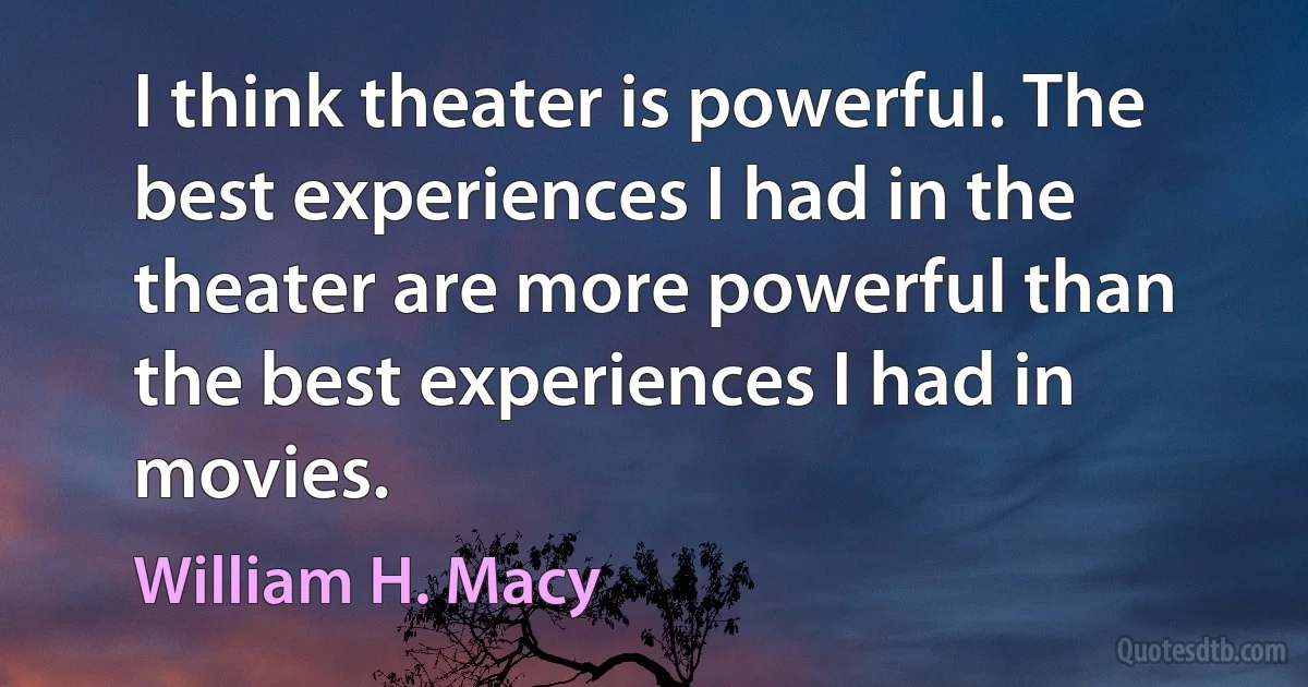 I think theater is powerful. The best experiences I had in the theater are more powerful than the best experiences I had in movies. (William H. Macy)