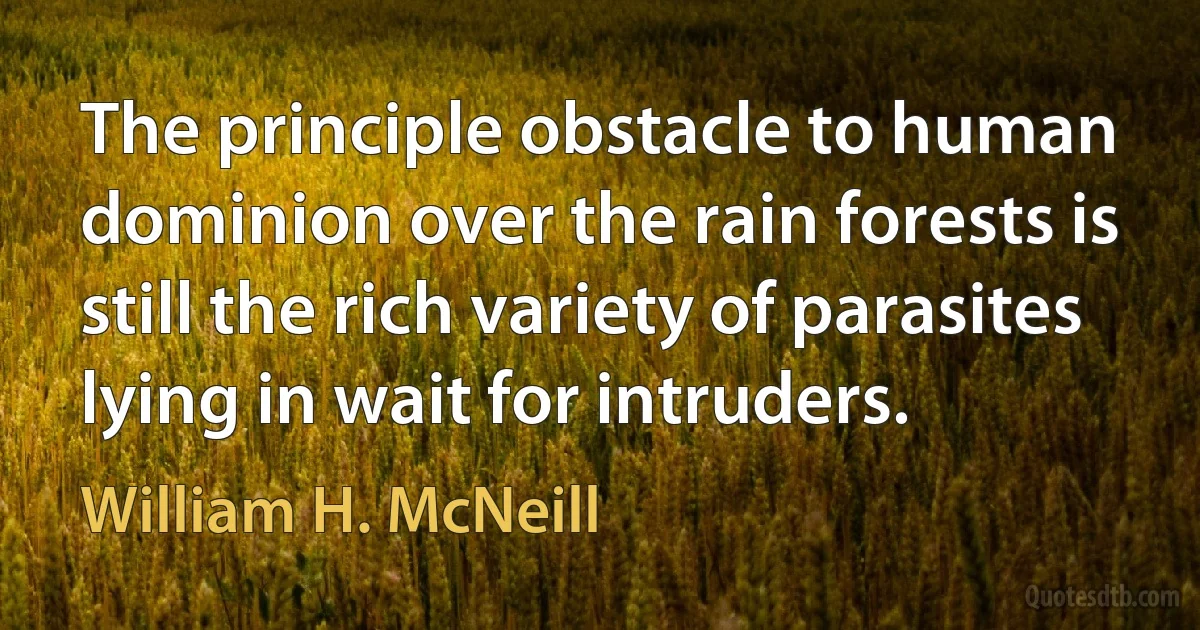 The principle obstacle to human dominion over the rain forests is still the rich variety of parasites lying in wait for intruders. (William H. McNeill)