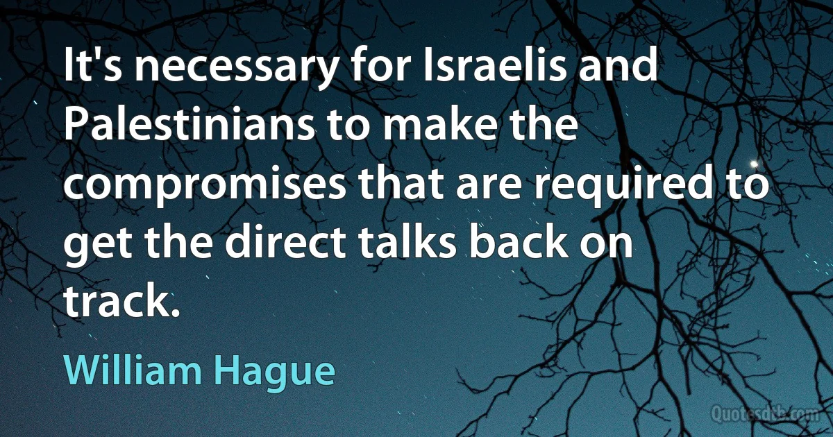 It's necessary for Israelis and Palestinians to make the compromises that are required to get the direct talks back on track. (William Hague)