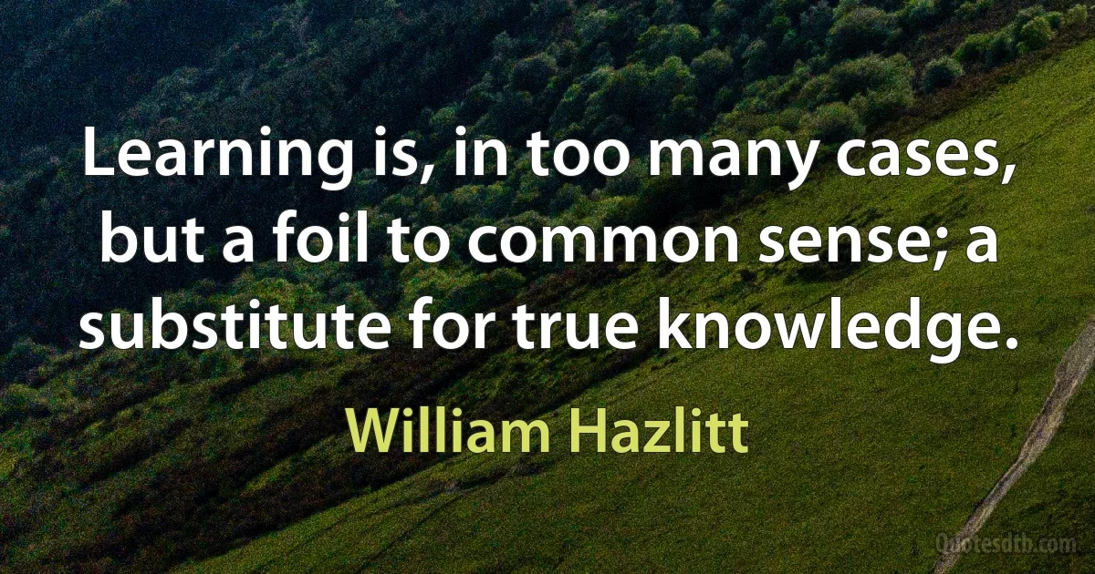 Learning is, in too many cases, but a foil to common sense; a substitute for true knowledge. (William Hazlitt)