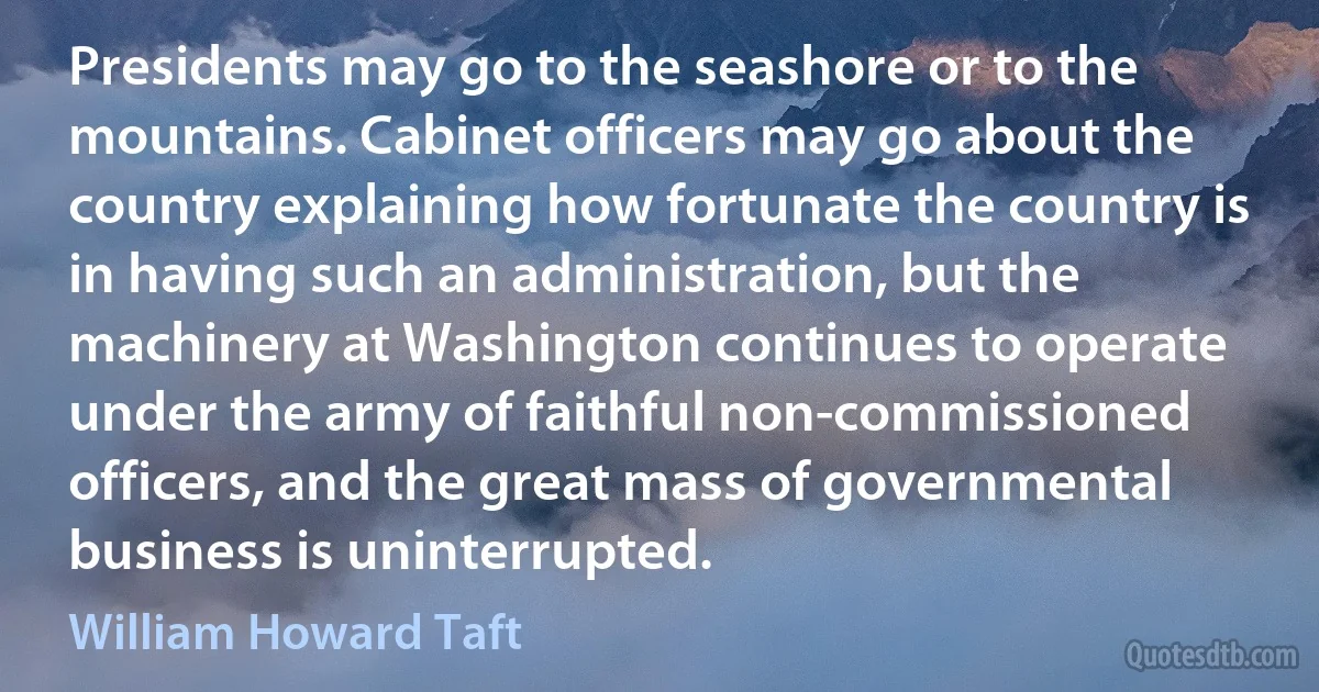 Presidents may go to the seashore or to the mountains. Cabinet officers may go about the country explaining how fortunate the country is in having such an administration, but the machinery at Washington continues to operate under the army of faithful non-commissioned officers, and the great mass of governmental business is uninterrupted. (William Howard Taft)