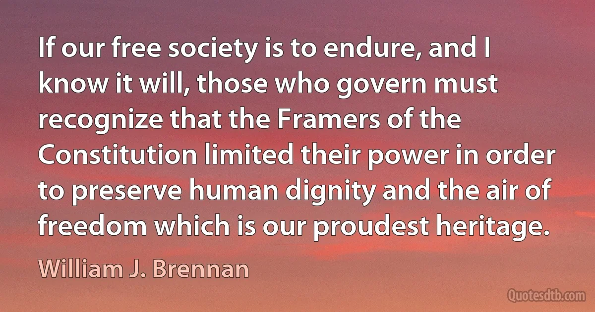 If our free society is to endure, and I know it will, those who govern must recognize that the Framers of the Constitution limited their power in order to preserve human dignity and the air of freedom which is our proudest heritage. (William J. Brennan)