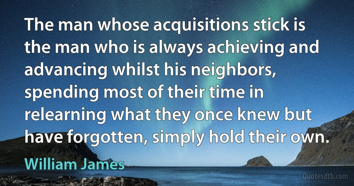 The man whose acquisitions stick is the man who is always achieving and advancing whilst his neighbors, spending most of their time in relearning what they once knew but have forgotten, simply hold their own. (William James)