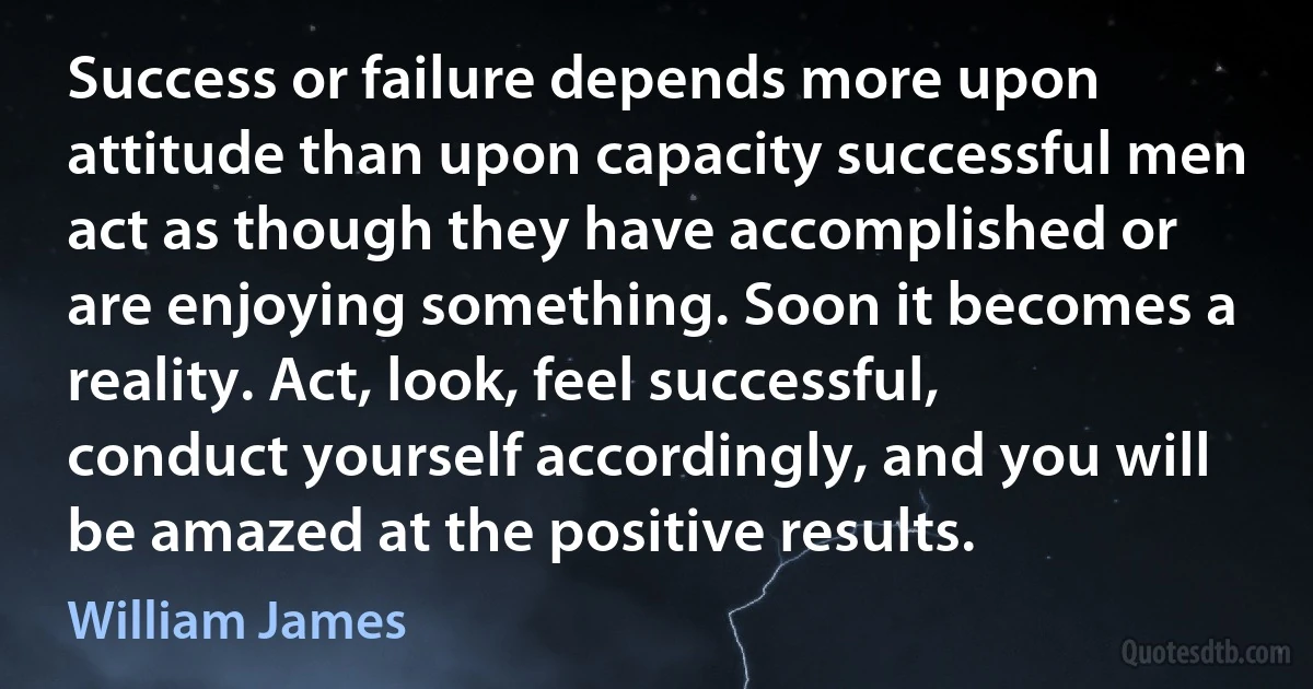 Success or failure depends more upon attitude than upon capacity successful men act as though they have accomplished or are enjoying something. Soon it becomes a reality. Act, look, feel successful, conduct yourself accordingly, and you will be amazed at the positive results. (William James)