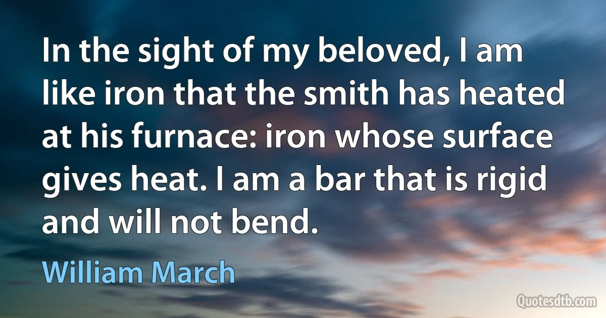 In the sight of my beloved, I am like iron that the smith has heated at his furnace: iron whose surface gives heat. I am a bar that is rigid and will not bend. (William March)