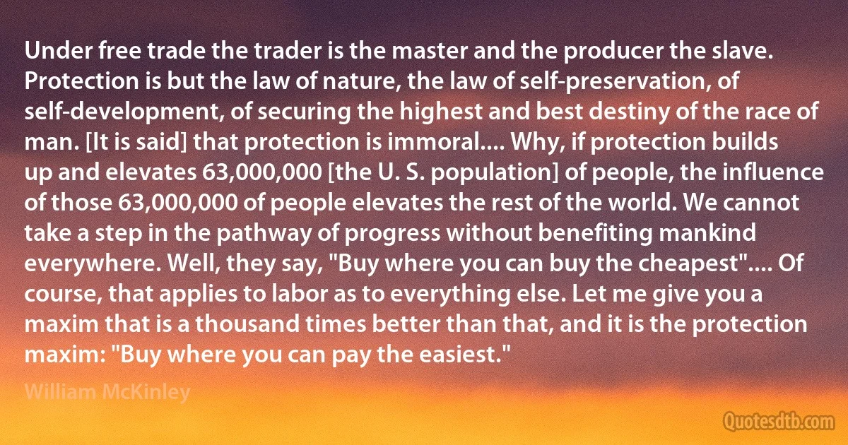 Under free trade the trader is the master and the producer the slave. Protection is but the law of nature, the law of self-preservation, of self-development, of securing the highest and best destiny of the race of man. [It is said] that protection is immoral.... Why, if protection builds up and elevates 63,000,000 [the U. S. population] of people, the influence of those 63,000,000 of people elevates the rest of the world. We cannot take a step in the pathway of progress without benefiting mankind everywhere. Well, they say, "Buy where you can buy the cheapest".... Of course, that applies to labor as to everything else. Let me give you a maxim that is a thousand times better than that, and it is the protection maxim: "Buy where you can pay the easiest." (William McKinley)