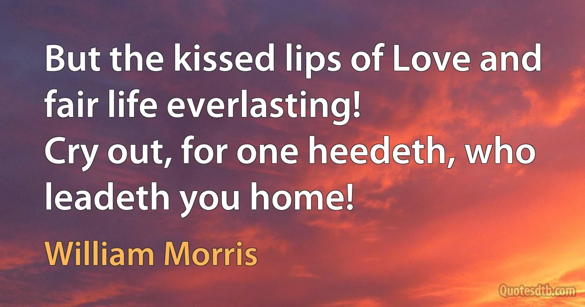 But the kissed lips of Love and fair life everlasting!
Cry out, for one heedeth, who leadeth you home! (William Morris)