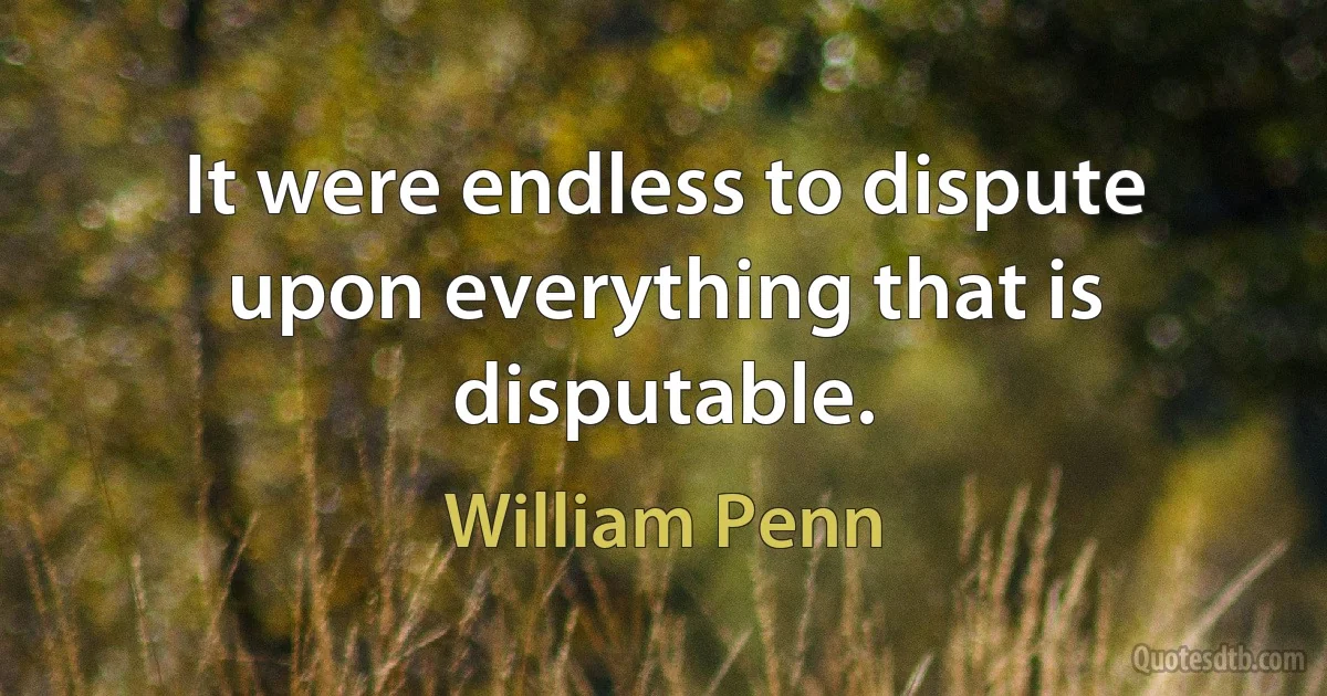 It were endless to dispute upon everything that is disputable. (William Penn)