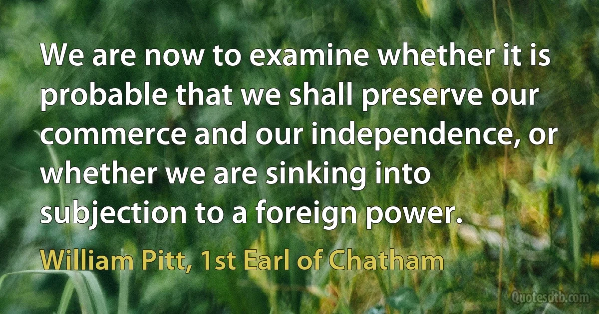 We are now to examine whether it is probable that we shall preserve our commerce and our independence, or whether we are sinking into subjection to a foreign power. (William Pitt, 1st Earl of Chatham)