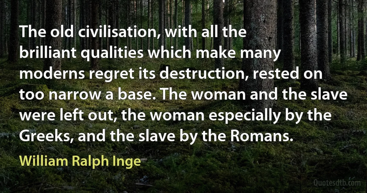 The old civilisation, with all the brilliant qualities which make many moderns regret its destruction, rested on too narrow a base. The woman and the slave were left out, the woman especially by the Greeks, and the slave by the Romans. (William Ralph Inge)