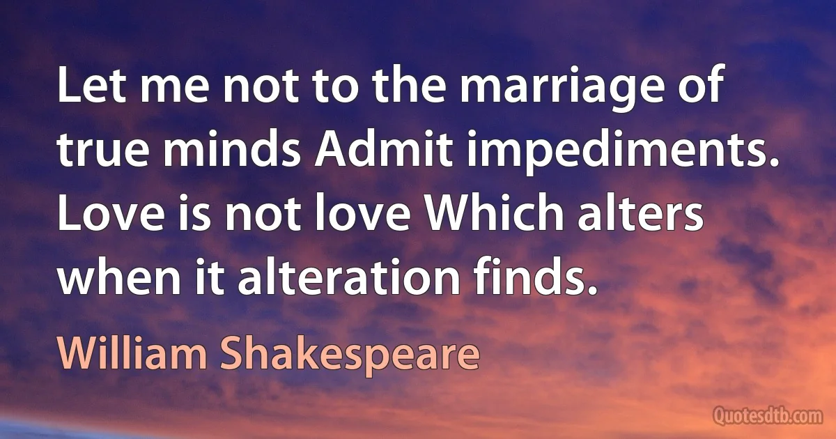 Let me not to the marriage of true minds Admit impediments. Love is not love Which alters when it alteration finds. (William Shakespeare)