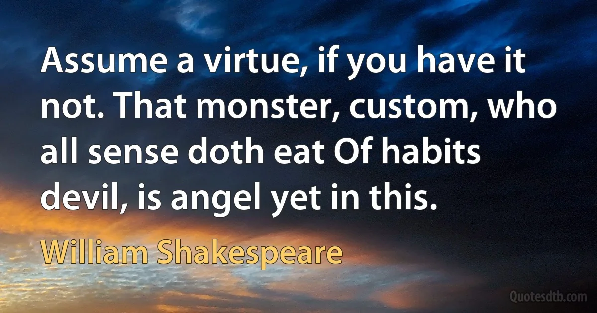 Assume a virtue, if you have it not. That monster, custom, who all sense doth eat Of habits devil, is angel yet in this. (William Shakespeare)