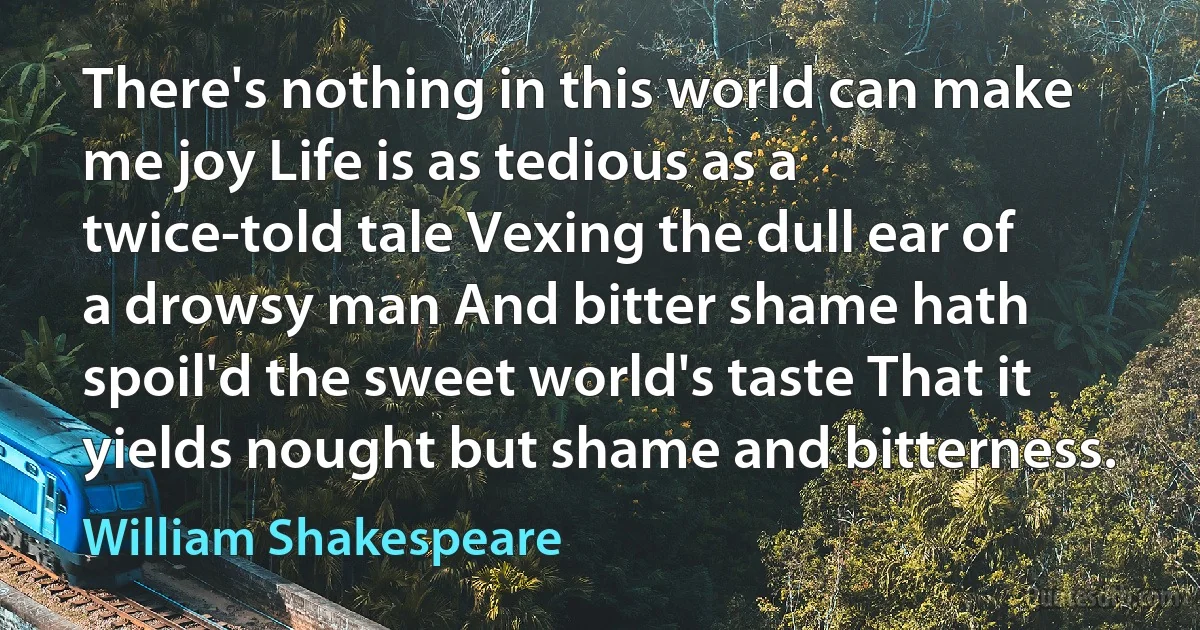 There's nothing in this world can make me joy Life is as tedious as a twice-told tale Vexing the dull ear of a drowsy man And bitter shame hath spoil'd the sweet world's taste That it yields nought but shame and bitterness. (William Shakespeare)