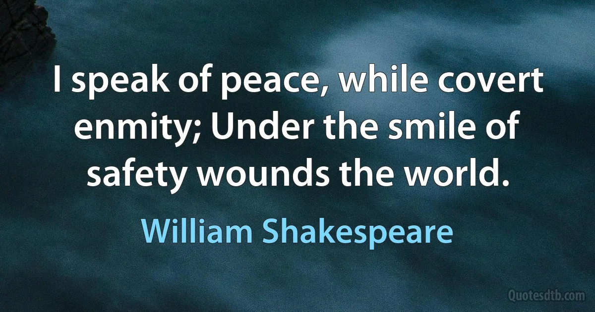 I speak of peace, while covert enmity; Under the smile of safety wounds the world. (William Shakespeare)