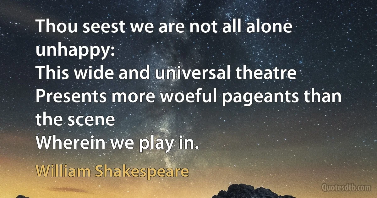 Thou seest we are not all alone unhappy:
This wide and universal theatre
Presents more woeful pageants than the scene
Wherein we play in. (William Shakespeare)