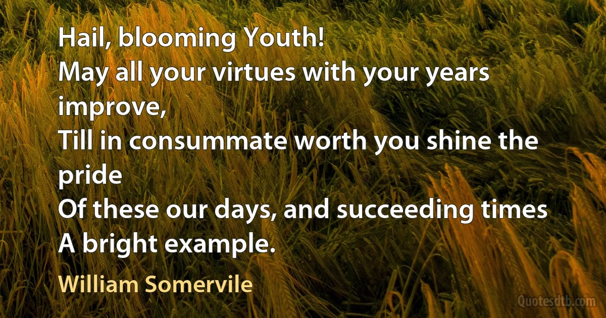 Hail, blooming Youth!
May all your virtues with your years improve,
Till in consummate worth you shine the pride
Of these our days, and succeeding times
A bright example. (William Somervile)