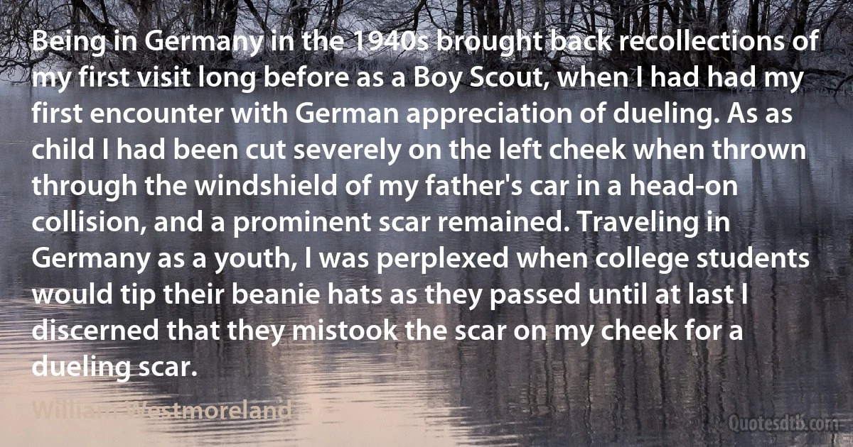 Being in Germany in the 1940s brought back recollections of my first visit long before as a Boy Scout, when I had had my first encounter with German appreciation of dueling. As as child I had been cut severely on the left cheek when thrown through the windshield of my father's car in a head-on collision, and a prominent scar remained. Traveling in Germany as a youth, I was perplexed when college students would tip their beanie hats as they passed until at last I discerned that they mistook the scar on my cheek for a dueling scar. (William Westmoreland)