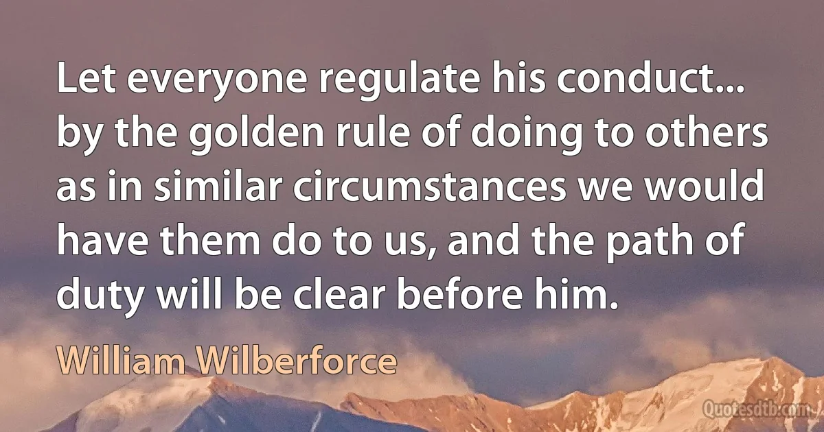 Let everyone regulate his conduct... by the golden rule of doing to others as in similar circumstances we would have them do to us, and the path of duty will be clear before him. (William Wilberforce)