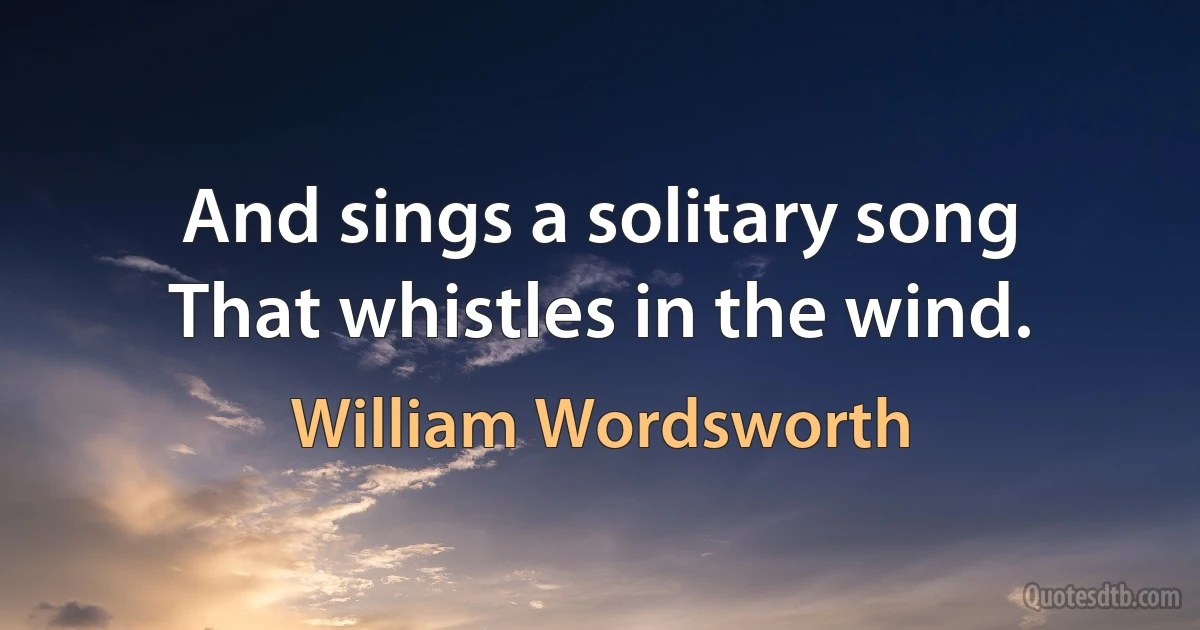 And sings a solitary song
That whistles in the wind. (William Wordsworth)