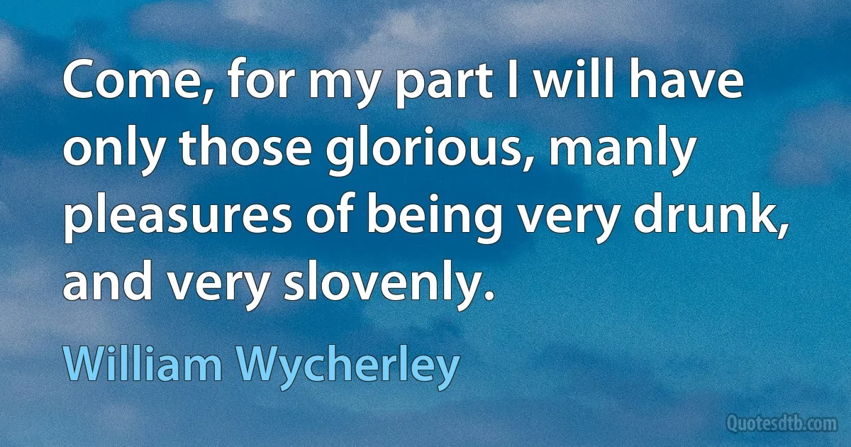 Come, for my part I will have only those glorious, manly pleasures of being very drunk, and very slovenly. (William Wycherley)