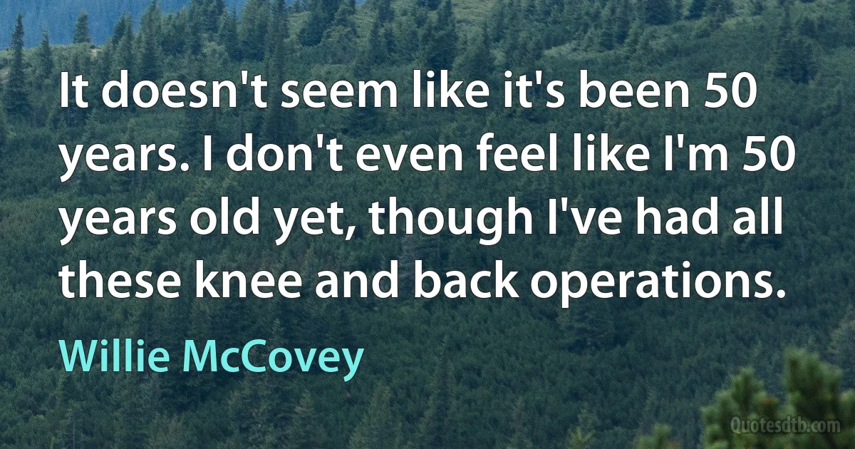 It doesn't seem like it's been 50 years. I don't even feel like I'm 50 years old yet, though I've had all these knee and back operations. (Willie McCovey)