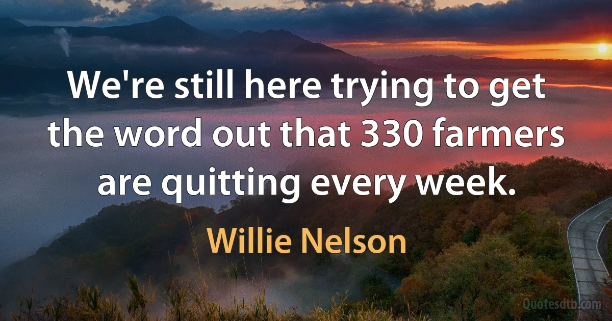 We're still here trying to get the word out that 330 farmers are quitting every week. (Willie Nelson)