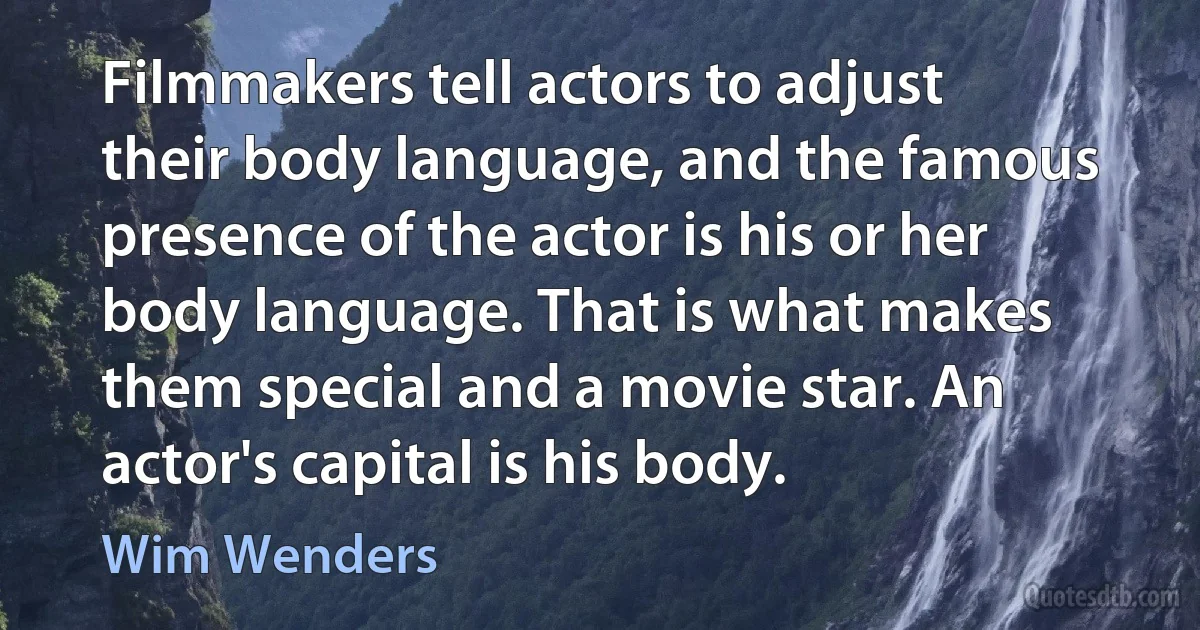 Filmmakers tell actors to adjust their body language, and the famous presence of the actor is his or her body language. That is what makes them special and a movie star. An actor's capital is his body. (Wim Wenders)