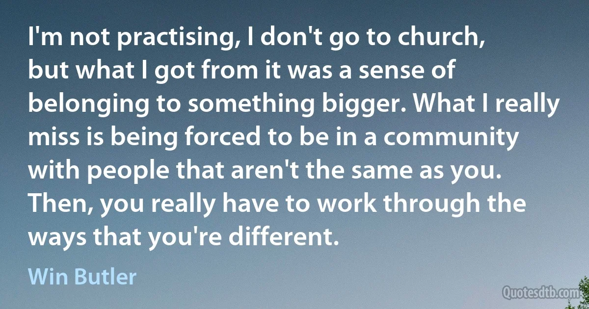 I'm not practising, I don't go to church, but what I got from it was a sense of belonging to something bigger. What I really miss is being forced to be in a community with people that aren't the same as you. Then, you really have to work through the ways that you're different. (Win Butler)