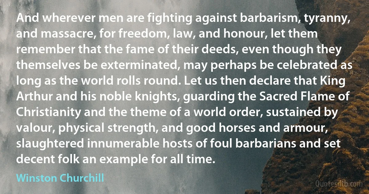 And wherever men are fighting against barbarism, tyranny, and massacre, for freedom, law, and honour, let them remember that the fame of their deeds, even though they themselves be exterminated, may perhaps be celebrated as long as the world rolls round. Let us then declare that King Arthur and his noble knights, guarding the Sacred Flame of Christianity and the theme of a world order, sustained by valour, physical strength, and good horses and armour, slaughtered innumerable hosts of foul barbarians and set decent folk an example for all time. (Winston Churchill)