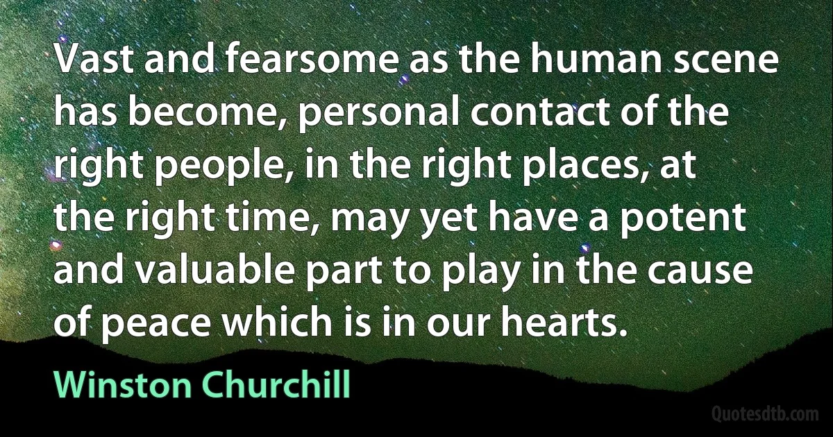 Vast and fearsome as the human scene has become, personal contact of the right people, in the right places, at the right time, may yet have a potent and valuable part to play in the cause of peace which is in our hearts. (Winston Churchill)