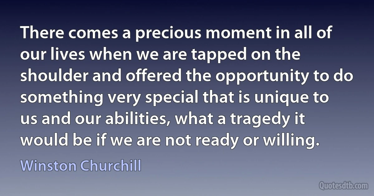 There comes a precious moment in all of our lives when we are tapped on the shoulder and offered the opportunity to do something very special that is unique to us and our abilities, what a tragedy it would be if we are not ready or willing. (Winston Churchill)