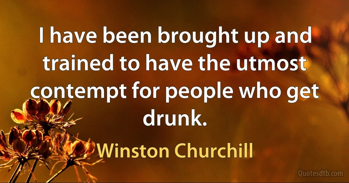 I have been brought up and trained to have the utmost contempt for people who get drunk. (Winston Churchill)