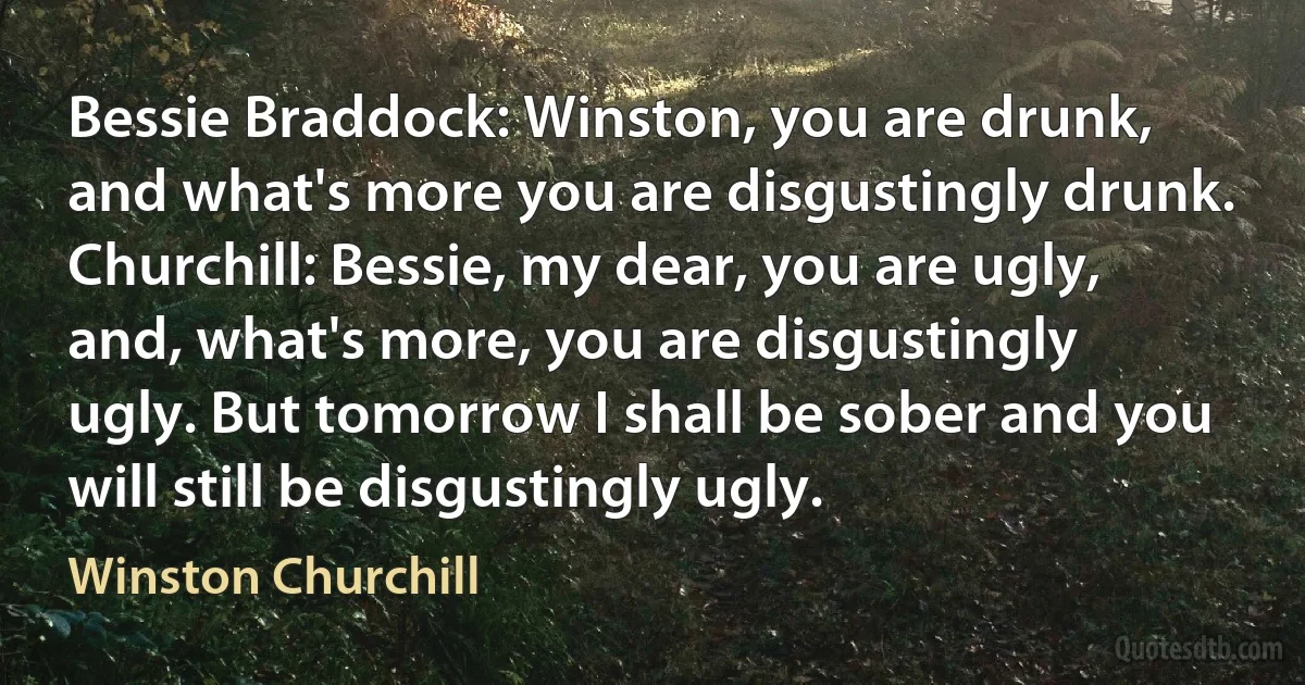 Bessie Braddock: Winston, you are drunk, and what's more you are disgustingly drunk.
Churchill: Bessie, my dear, you are ugly, and, what's more, you are disgustingly ugly. But tomorrow I shall be sober and you will still be disgustingly ugly. (Winston Churchill)