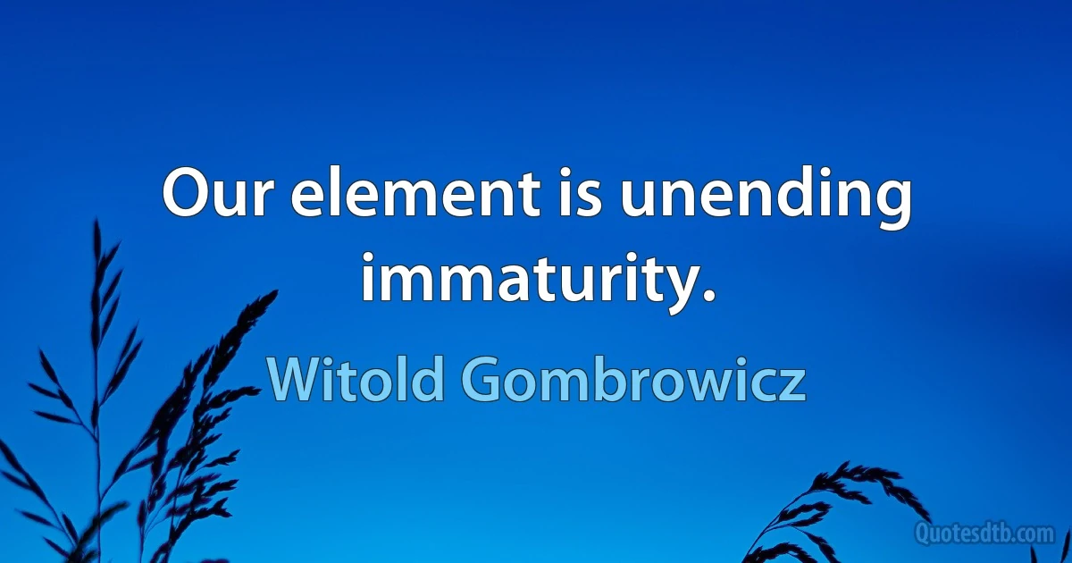 Our element is unending immaturity. (Witold Gombrowicz)