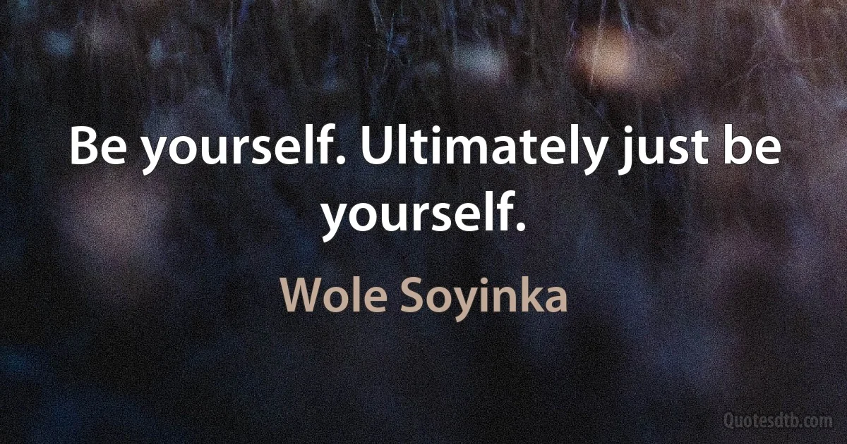 Be yourself. Ultimately just be yourself. (Wole Soyinka)