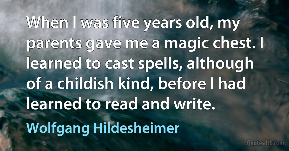 When I was five years old, my parents gave me a magic chest. I learned to cast spells, although of a childish kind, before I had learned to read and write. (Wolfgang Hildesheimer)