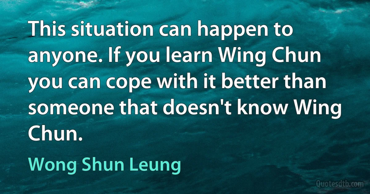 This situation can happen to anyone. If you learn Wing Chun you can cope with it better than someone that doesn't know Wing Chun. (Wong Shun Leung)