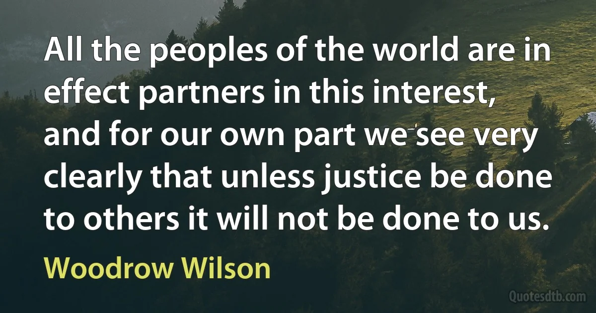 All the peoples of the world are in effect partners in this interest, and for our own part we see very clearly that unless justice be done to others it will not be done to us. (Woodrow Wilson)