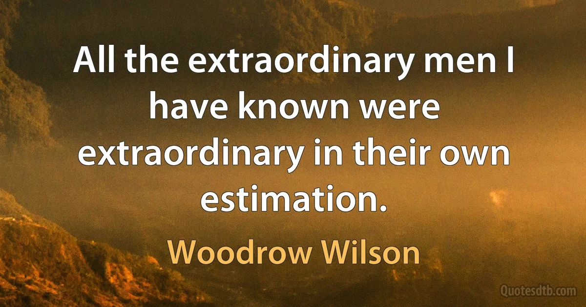 All the extraordinary men I have known were extraordinary in their own estimation. (Woodrow Wilson)