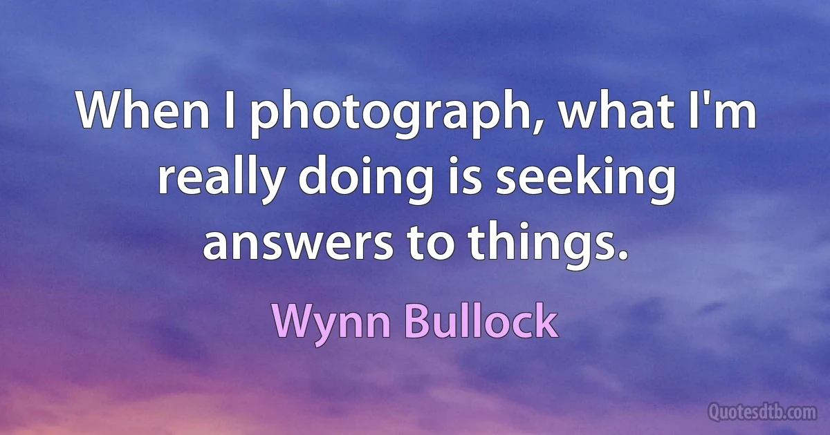 When I photograph, what I'm really doing is seeking answers to things. (Wynn Bullock)