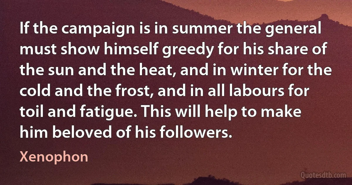 If the campaign is in summer the general must show himself greedy for his share of the sun and the heat, and in winter for the cold and the frost, and in all labours for toil and fatigue. This will help to make him beloved of his followers. (Xenophon)